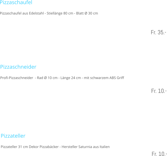 Pizzaschaufel Pizzaschaufel aus Edelstahl - Stiellnge 80 cm - Blatt  30 cm   Fr. 35.-    Pizzaschneider  Profi-Pizzaschneider  - Rad  10 cm - Lnge 24 cm - mit schwarzem ABS Griff  Fr. 10.-     Pizzateller Pizzateller 31 cm Dekor Pizzabcker - Hersteller Saturnia aus Italien  Fr. 10.-